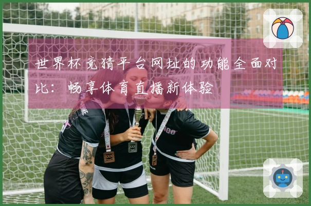 世界杯竞猜平台网址的功能全面对比：畅享体育直播新体验